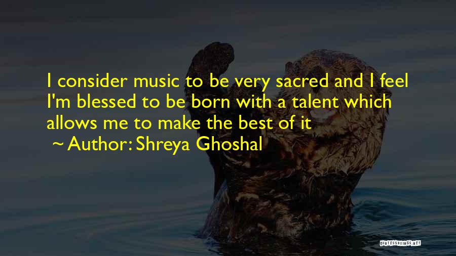 Shreya Ghoshal Quotes: I Consider Music To Be Very Sacred And I Feel I'm Blessed To Be Born With A Talent Which Allows