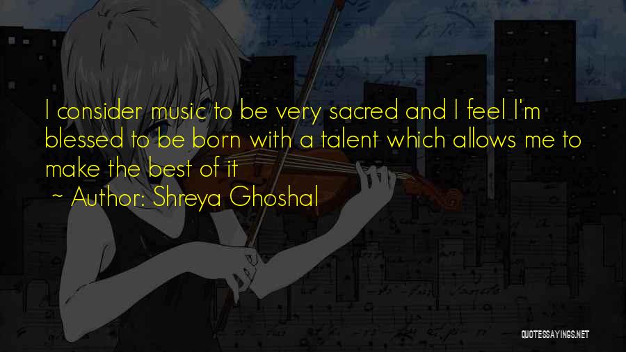 Shreya Ghoshal Quotes: I Consider Music To Be Very Sacred And I Feel I'm Blessed To Be Born With A Talent Which Allows