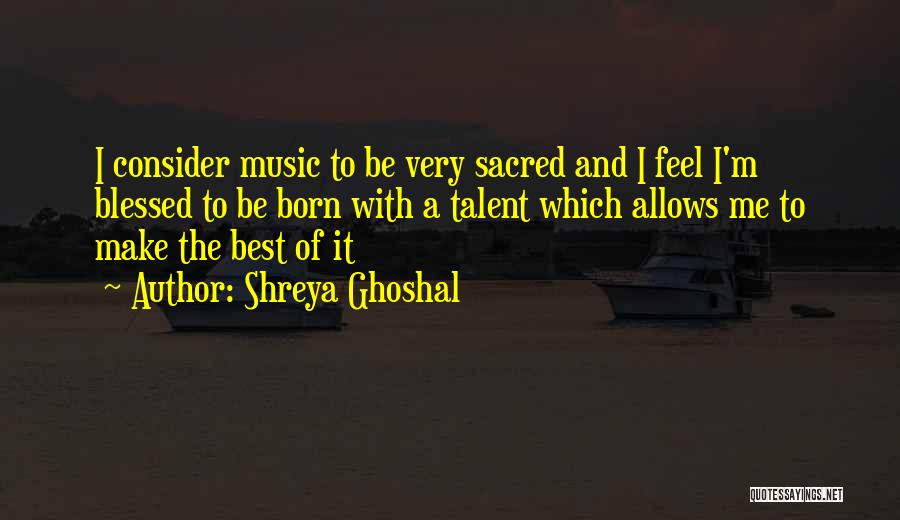 Shreya Ghoshal Quotes: I Consider Music To Be Very Sacred And I Feel I'm Blessed To Be Born With A Talent Which Allows