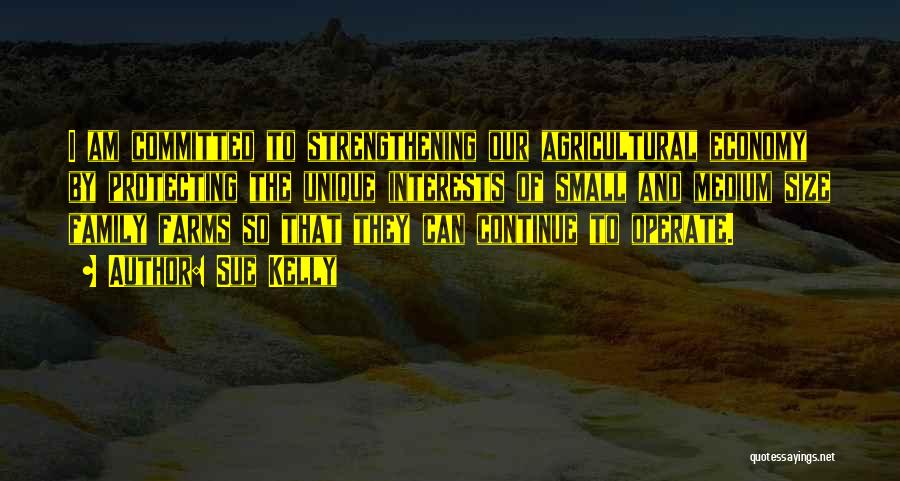 Sue Kelly Quotes: I Am Committed To Strengthening Our Agricultural Economy By Protecting The Unique Interests Of Small And Medium Size Family Farms