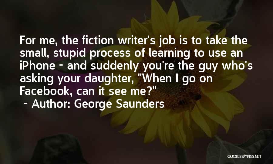 George Saunders Quotes: For Me, The Fiction Writer's Job Is To Take The Small, Stupid Process Of Learning To Use An Iphone -