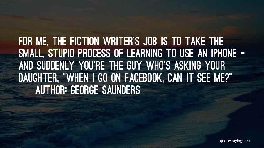 George Saunders Quotes: For Me, The Fiction Writer's Job Is To Take The Small, Stupid Process Of Learning To Use An Iphone -