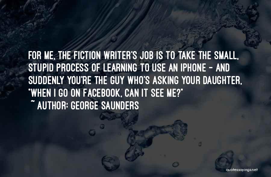 George Saunders Quotes: For Me, The Fiction Writer's Job Is To Take The Small, Stupid Process Of Learning To Use An Iphone -