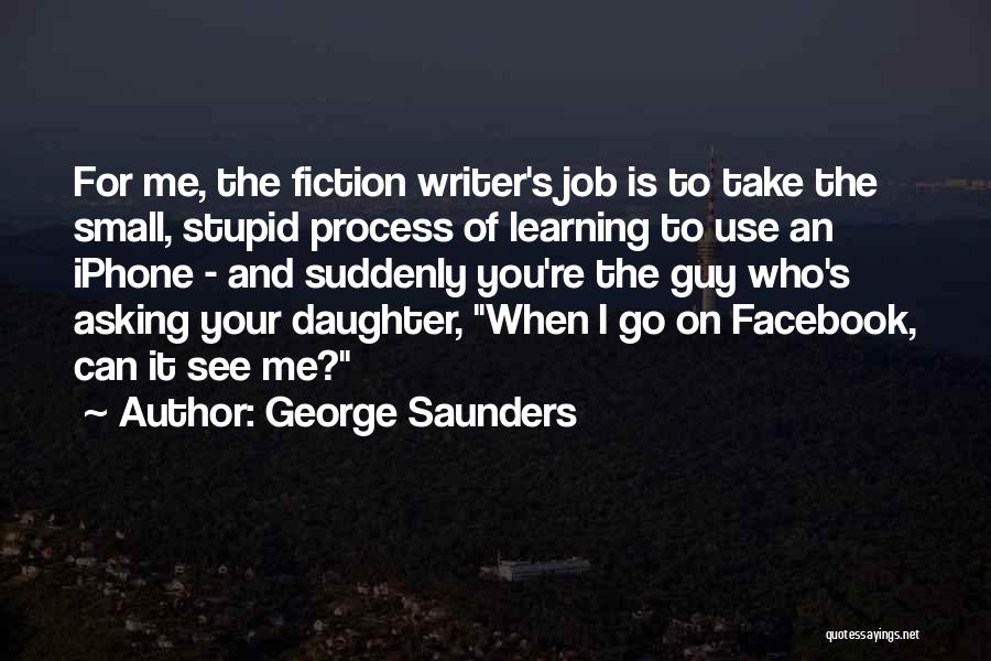 George Saunders Quotes: For Me, The Fiction Writer's Job Is To Take The Small, Stupid Process Of Learning To Use An Iphone -