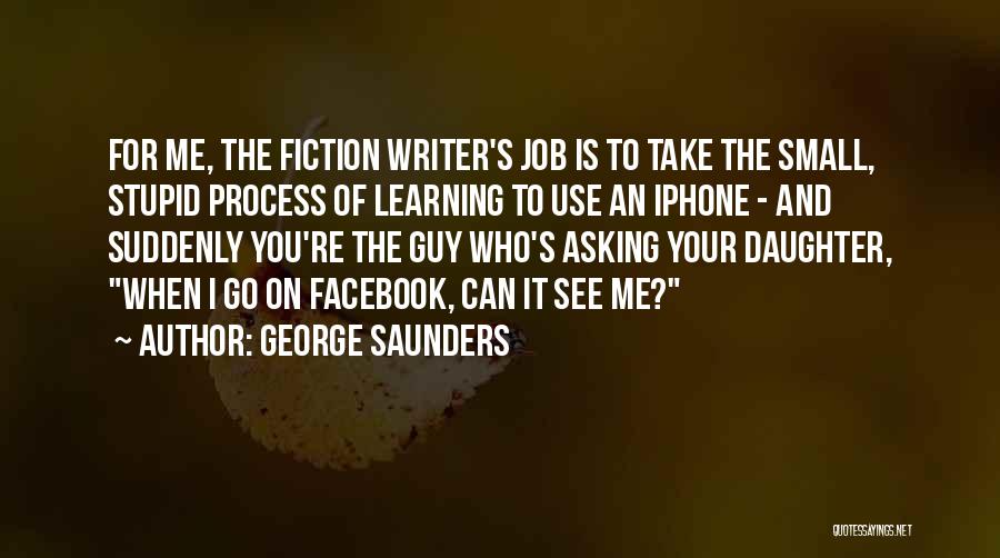 George Saunders Quotes: For Me, The Fiction Writer's Job Is To Take The Small, Stupid Process Of Learning To Use An Iphone -