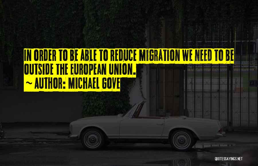 Michael Gove Quotes: In Order To Be Able To Reduce Migration We Need To Be Outside The European Union.