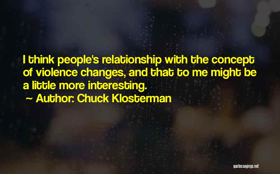 Chuck Klosterman Quotes: I Think People's Relationship With The Concept Of Violence Changes, And That To Me Might Be A Little More Interesting.