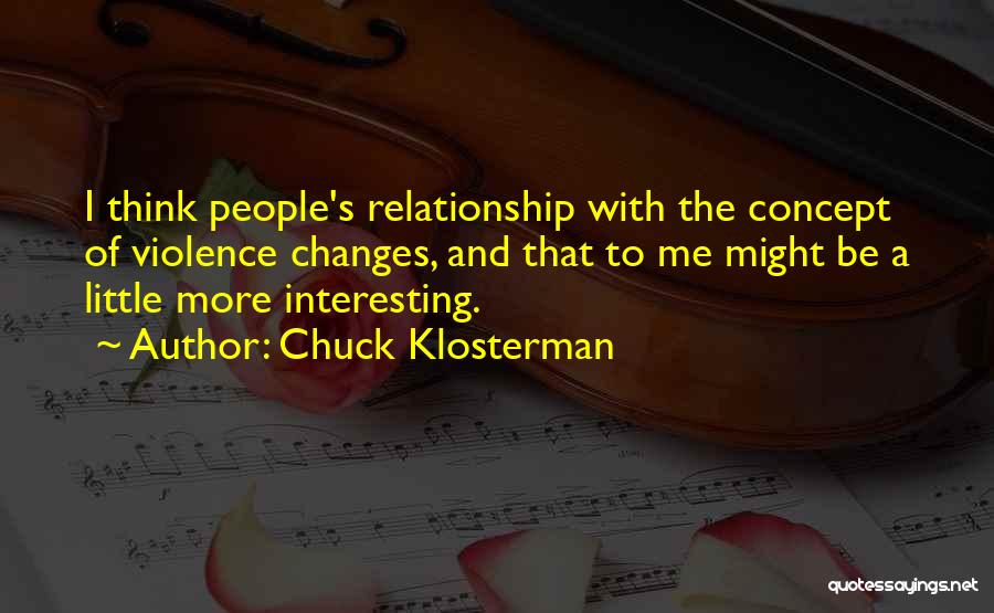 Chuck Klosterman Quotes: I Think People's Relationship With The Concept Of Violence Changes, And That To Me Might Be A Little More Interesting.