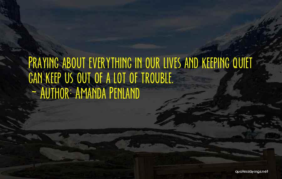 Amanda Penland Quotes: Praying About Everything In Our Lives And Keeping Quiet Can Keep Us Out Of A Lot Of Trouble.