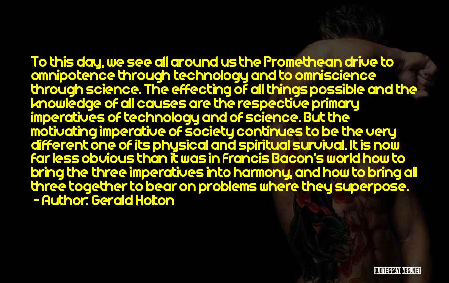 Gerald Holton Quotes: To This Day, We See All Around Us The Promethean Drive To Omnipotence Through Technology And To Omniscience Through Science.