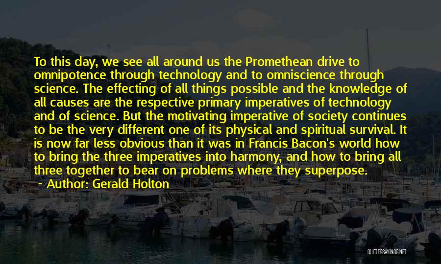 Gerald Holton Quotes: To This Day, We See All Around Us The Promethean Drive To Omnipotence Through Technology And To Omniscience Through Science.