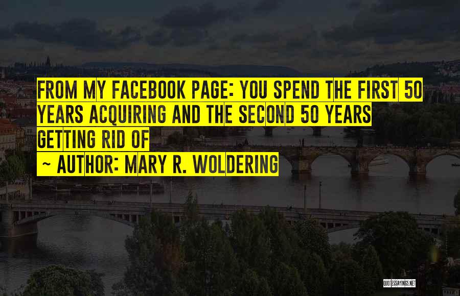 Mary R. Woldering Quotes: From My Facebook Page: You Spend The First 50 Years Acquiring And The Second 50 Years Getting Rid Of