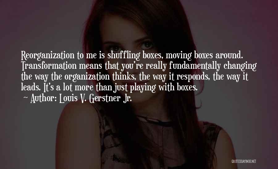 Louis V. Gerstner Jr. Quotes: Reorganization To Me Is Shuffling Boxes, Moving Boxes Around. Transformation Means That You're Really Fundamentally Changing The Way The Organization