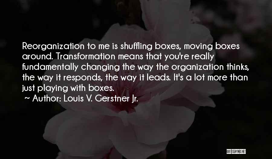 Louis V. Gerstner Jr. Quotes: Reorganization To Me Is Shuffling Boxes, Moving Boxes Around. Transformation Means That You're Really Fundamentally Changing The Way The Organization