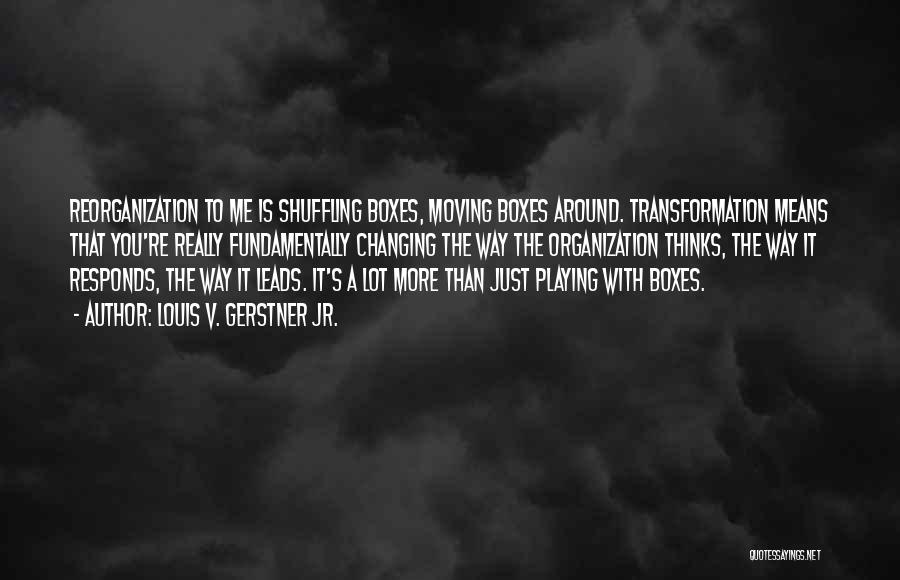 Louis V. Gerstner Jr. Quotes: Reorganization To Me Is Shuffling Boxes, Moving Boxes Around. Transformation Means That You're Really Fundamentally Changing The Way The Organization