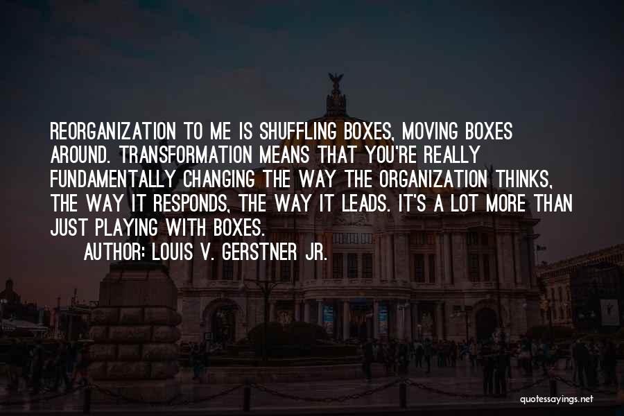Louis V. Gerstner Jr. Quotes: Reorganization To Me Is Shuffling Boxes, Moving Boxes Around. Transformation Means That You're Really Fundamentally Changing The Way The Organization