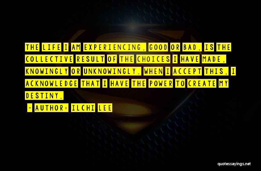 Ilchi Lee Quotes: The Life I Am Experiencing, Good Or Bad, Is The Collective Result Of The Choices I Have Made, Knowingly Or