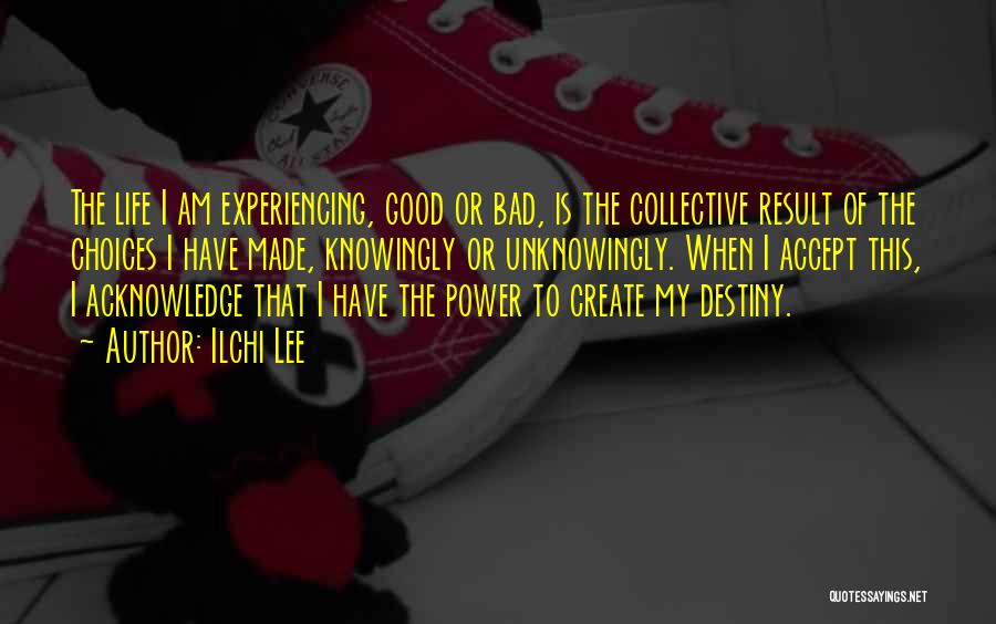 Ilchi Lee Quotes: The Life I Am Experiencing, Good Or Bad, Is The Collective Result Of The Choices I Have Made, Knowingly Or