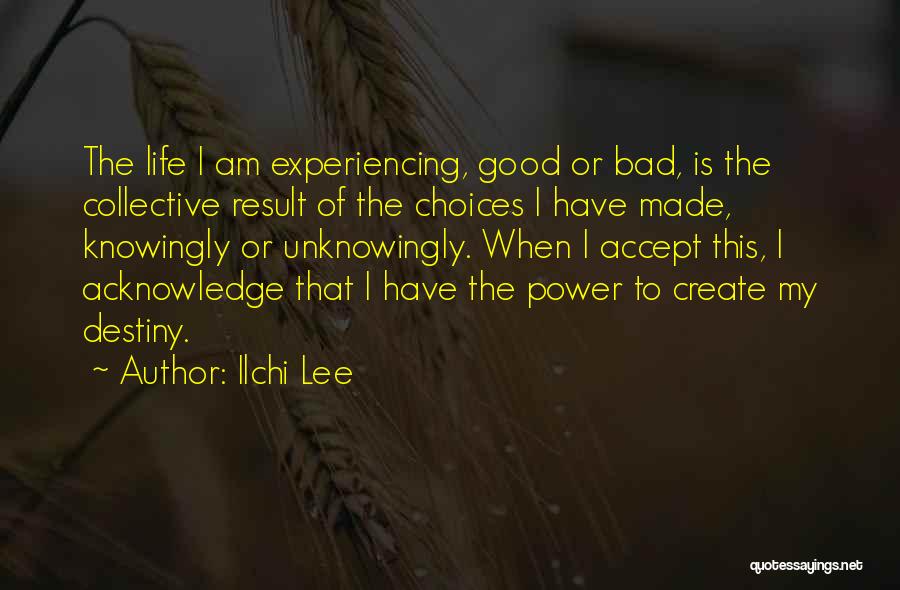 Ilchi Lee Quotes: The Life I Am Experiencing, Good Or Bad, Is The Collective Result Of The Choices I Have Made, Knowingly Or