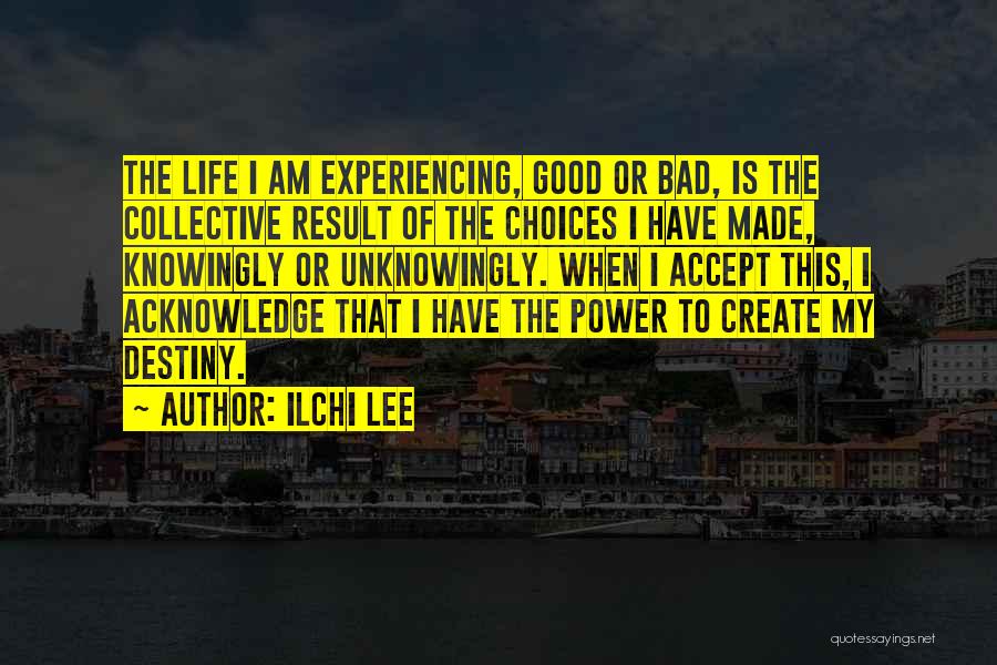 Ilchi Lee Quotes: The Life I Am Experiencing, Good Or Bad, Is The Collective Result Of The Choices I Have Made, Knowingly Or