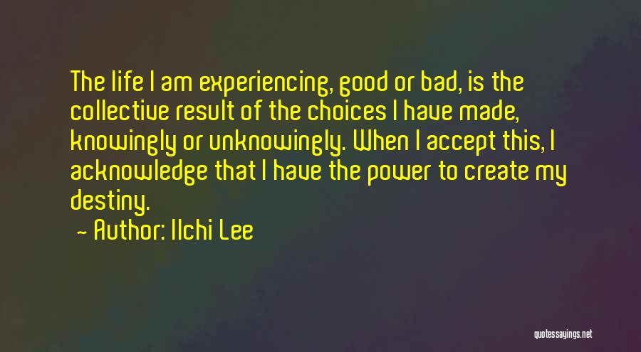 Ilchi Lee Quotes: The Life I Am Experiencing, Good Or Bad, Is The Collective Result Of The Choices I Have Made, Knowingly Or