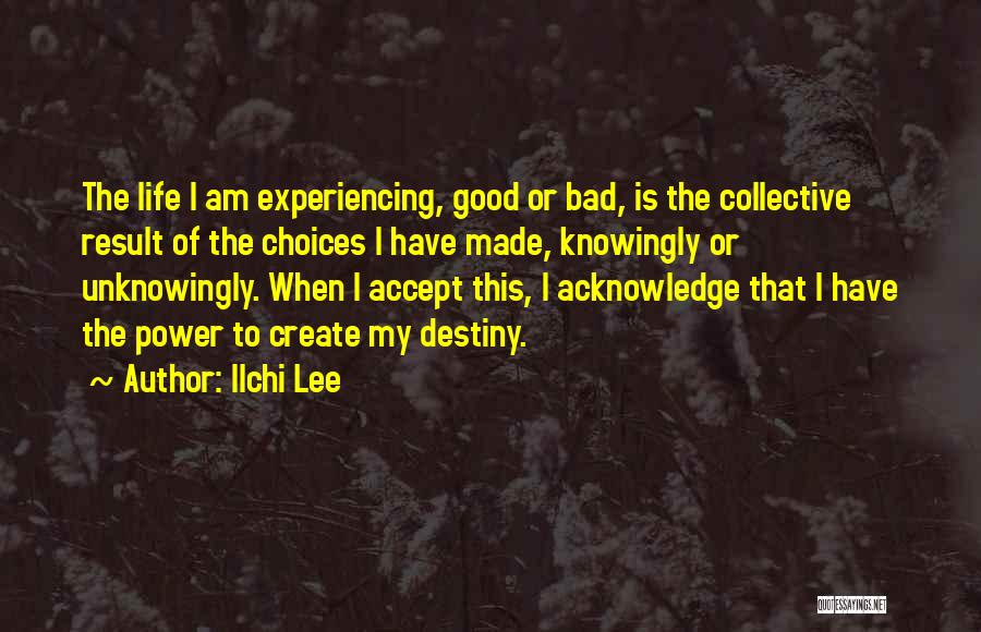 Ilchi Lee Quotes: The Life I Am Experiencing, Good Or Bad, Is The Collective Result Of The Choices I Have Made, Knowingly Or