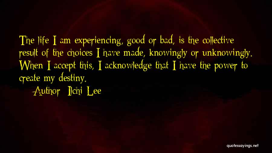 Ilchi Lee Quotes: The Life I Am Experiencing, Good Or Bad, Is The Collective Result Of The Choices I Have Made, Knowingly Or