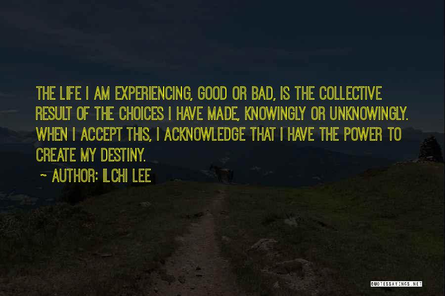 Ilchi Lee Quotes: The Life I Am Experiencing, Good Or Bad, Is The Collective Result Of The Choices I Have Made, Knowingly Or