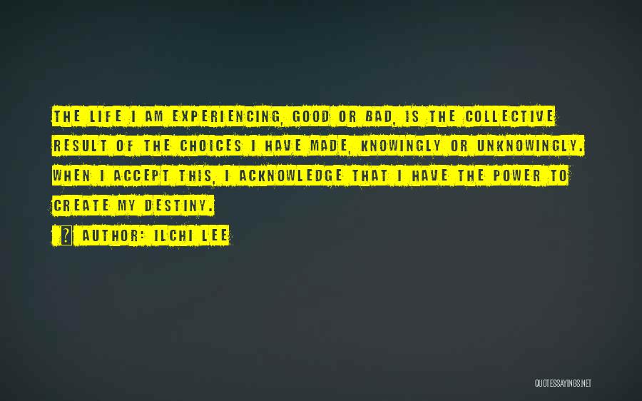 Ilchi Lee Quotes: The Life I Am Experiencing, Good Or Bad, Is The Collective Result Of The Choices I Have Made, Knowingly Or