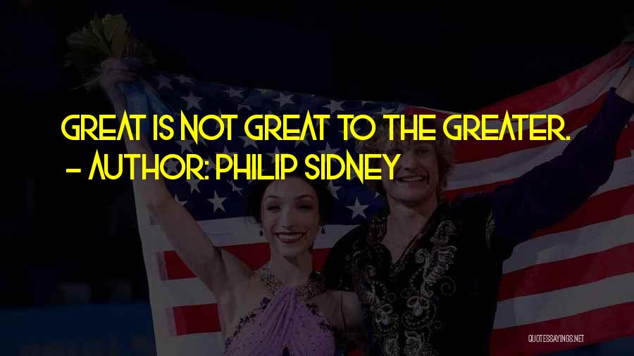 Philip Sidney Quotes: Great Is Not Great To The Greater.