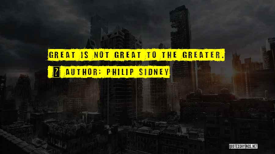 Philip Sidney Quotes: Great Is Not Great To The Greater.