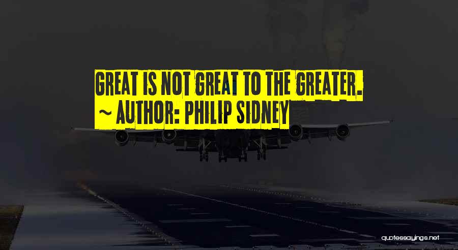 Philip Sidney Quotes: Great Is Not Great To The Greater.