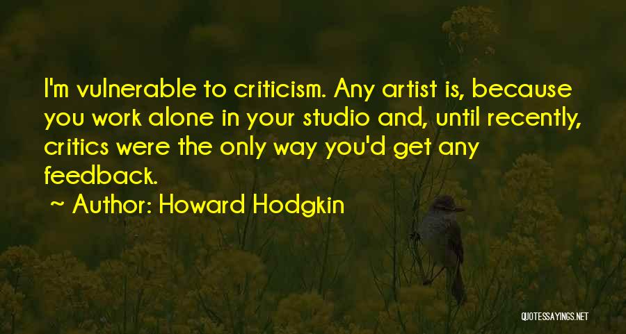 Howard Hodgkin Quotes: I'm Vulnerable To Criticism. Any Artist Is, Because You Work Alone In Your Studio And, Until Recently, Critics Were The