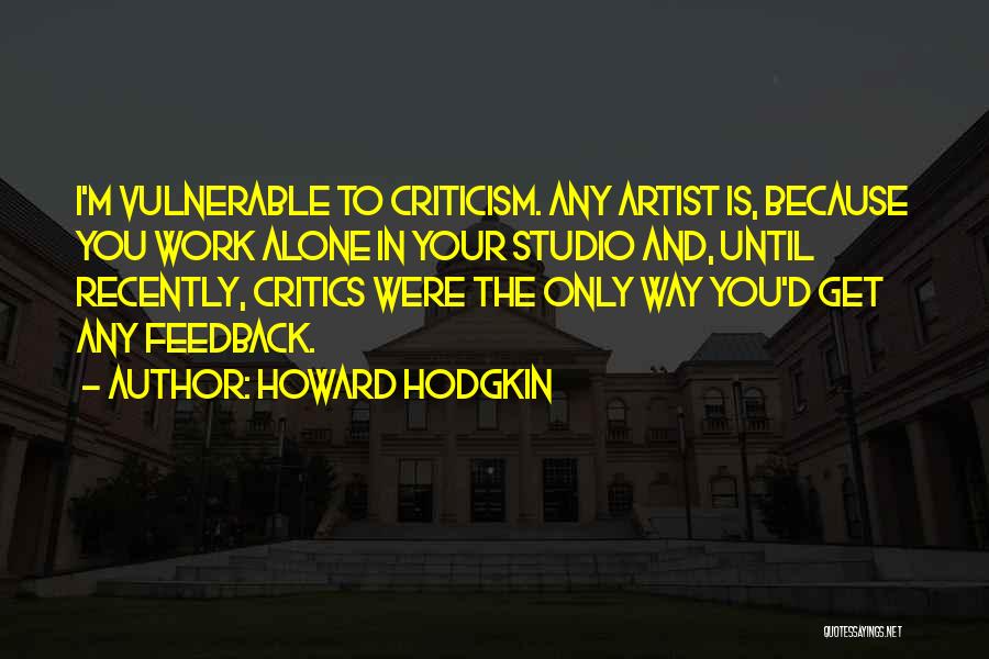 Howard Hodgkin Quotes: I'm Vulnerable To Criticism. Any Artist Is, Because You Work Alone In Your Studio And, Until Recently, Critics Were The