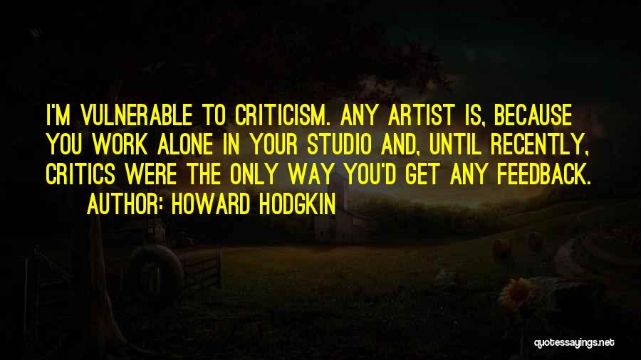 Howard Hodgkin Quotes: I'm Vulnerable To Criticism. Any Artist Is, Because You Work Alone In Your Studio And, Until Recently, Critics Were The