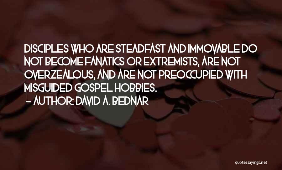 David A. Bednar Quotes: Disciples Who Are Steadfast And Immovable Do Not Become Fanatics Or Extremists, Are Not Overzealous, And Are Not Preoccupied With