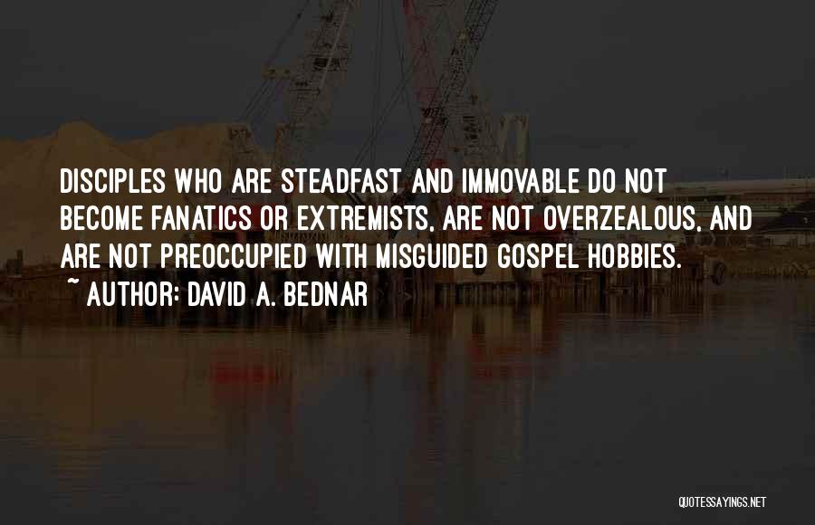 David A. Bednar Quotes: Disciples Who Are Steadfast And Immovable Do Not Become Fanatics Or Extremists, Are Not Overzealous, And Are Not Preoccupied With