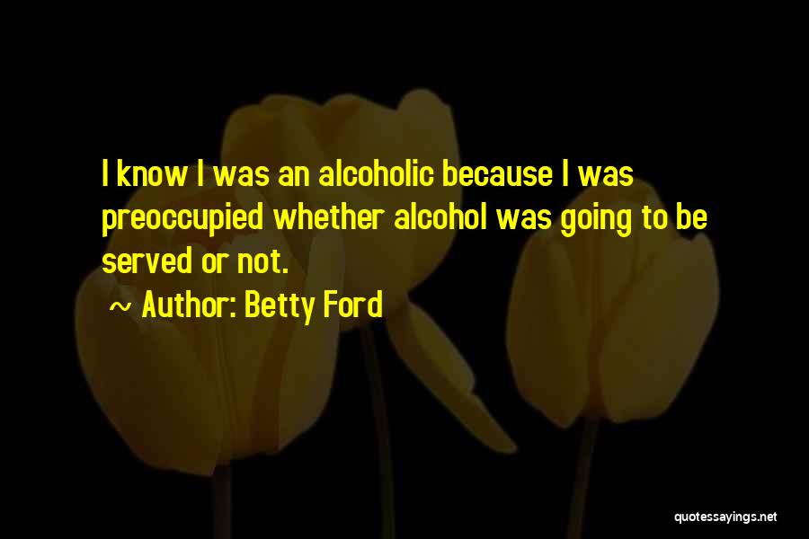 Betty Ford Quotes: I Know I Was An Alcoholic Because I Was Preoccupied Whether Alcohol Was Going To Be Served Or Not.