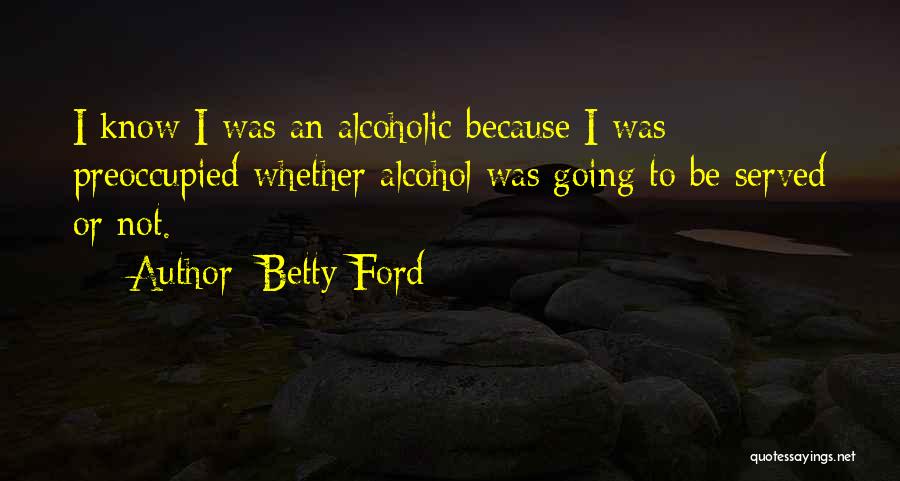 Betty Ford Quotes: I Know I Was An Alcoholic Because I Was Preoccupied Whether Alcohol Was Going To Be Served Or Not.