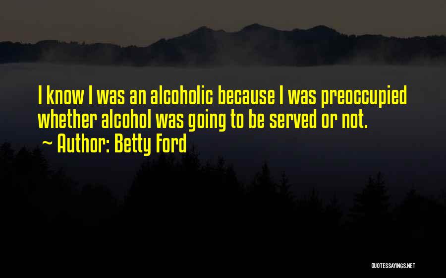 Betty Ford Quotes: I Know I Was An Alcoholic Because I Was Preoccupied Whether Alcohol Was Going To Be Served Or Not.