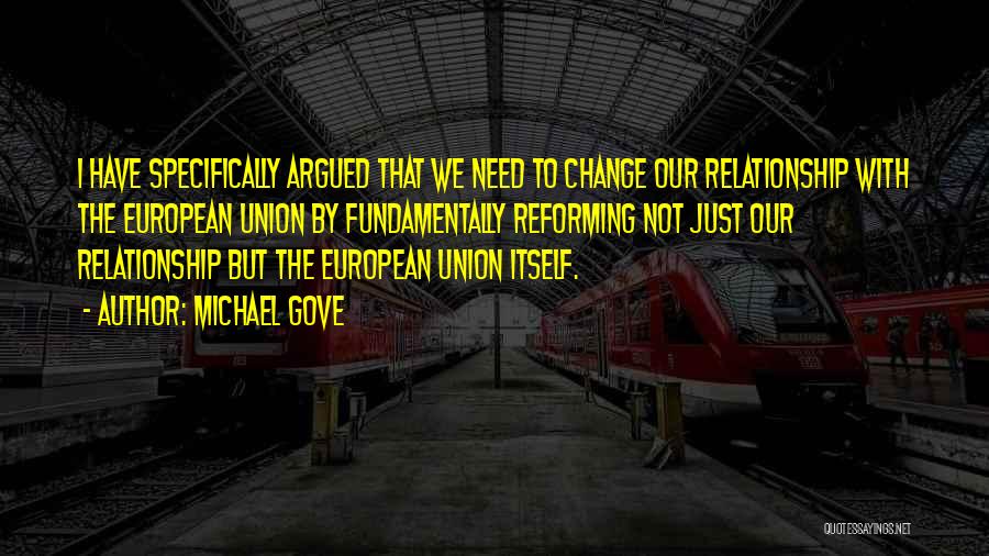 Michael Gove Quotes: I Have Specifically Argued That We Need To Change Our Relationship With The European Union By Fundamentally Reforming Not Just