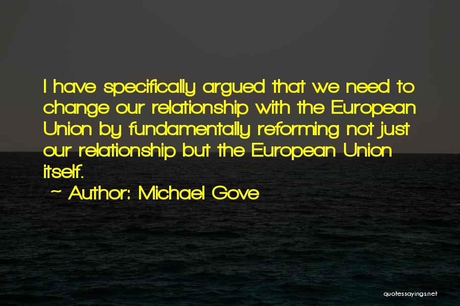 Michael Gove Quotes: I Have Specifically Argued That We Need To Change Our Relationship With The European Union By Fundamentally Reforming Not Just