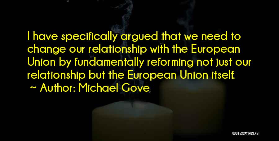 Michael Gove Quotes: I Have Specifically Argued That We Need To Change Our Relationship With The European Union By Fundamentally Reforming Not Just