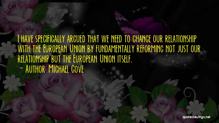 Michael Gove Quotes: I Have Specifically Argued That We Need To Change Our Relationship With The European Union By Fundamentally Reforming Not Just