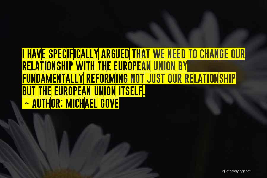 Michael Gove Quotes: I Have Specifically Argued That We Need To Change Our Relationship With The European Union By Fundamentally Reforming Not Just