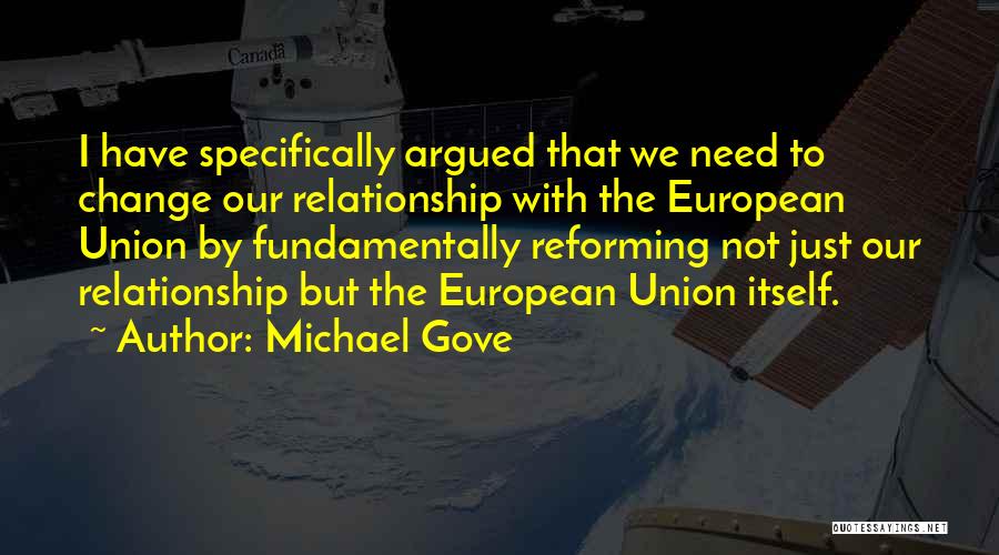 Michael Gove Quotes: I Have Specifically Argued That We Need To Change Our Relationship With The European Union By Fundamentally Reforming Not Just