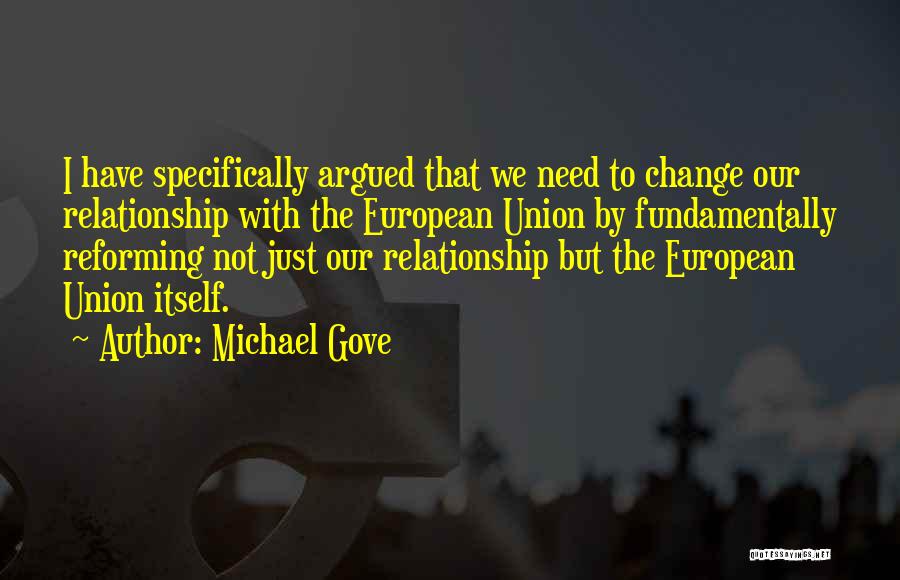 Michael Gove Quotes: I Have Specifically Argued That We Need To Change Our Relationship With The European Union By Fundamentally Reforming Not Just