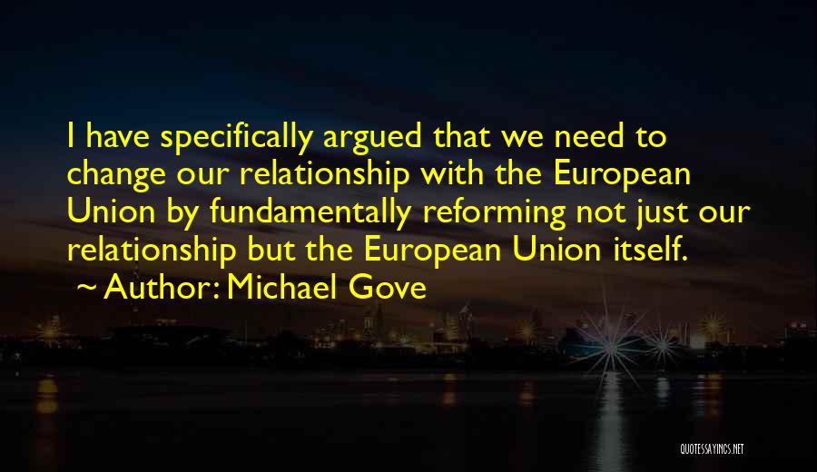 Michael Gove Quotes: I Have Specifically Argued That We Need To Change Our Relationship With The European Union By Fundamentally Reforming Not Just