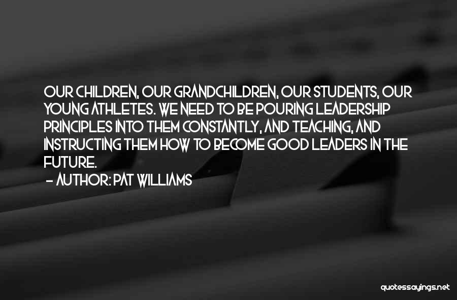 Pat Williams Quotes: Our Children, Our Grandchildren, Our Students, Our Young Athletes. We Need To Be Pouring Leadership Principles Into Them Constantly, And