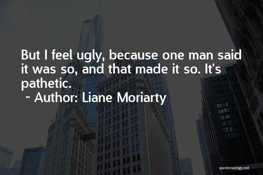 Liane Moriarty Quotes: But I Feel Ugly, Because One Man Said It Was So, And That Made It So. It's Pathetic.